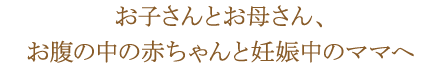 お子さんとお母さん、お腹の中の赤ちゃんと妊娠中のママへ